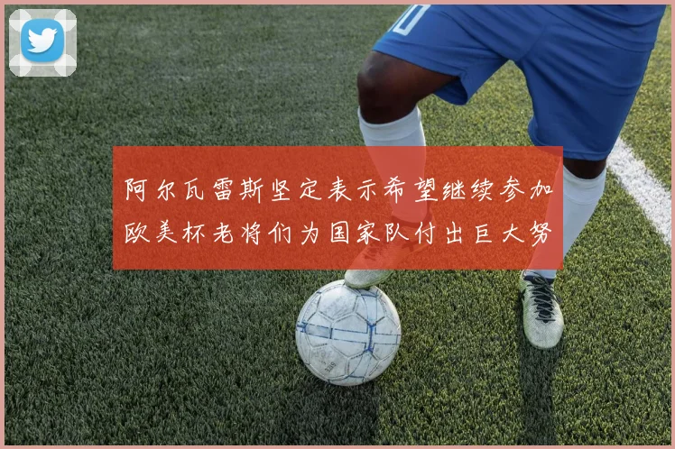 阿尔瓦雷斯坚定表示希望继续参加欧美杯老将们为国家队付出巨大努力