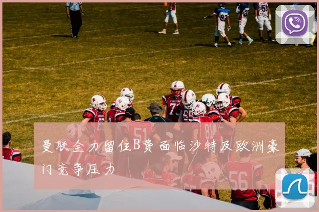 曼联全力留住B费面临沙特及欧洲豪门竞争压力