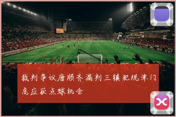 裁判争议唐顺齐漏判三镇犯规津门虎应获点球机会