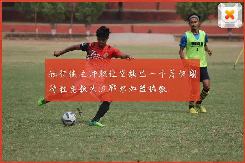 独行侠主帅职位空缺已一个月仍期待杜克教头沙耶尔加盟执教