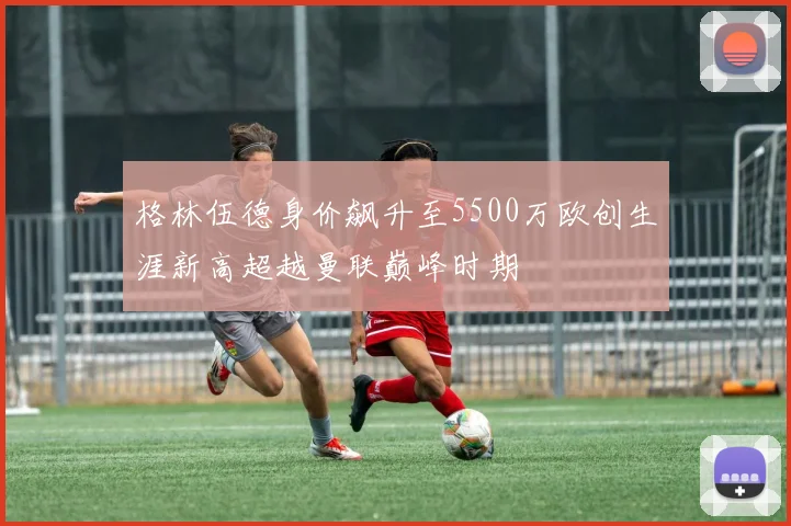 格林伍德身价飙升至5500万欧创生涯新高超越曼联巅峰时期