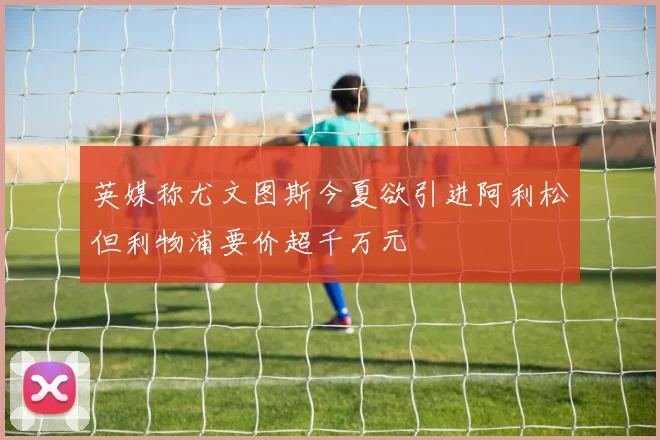 英媒称尤文图斯今夏欲引进阿利松但利物浦要价超千万元