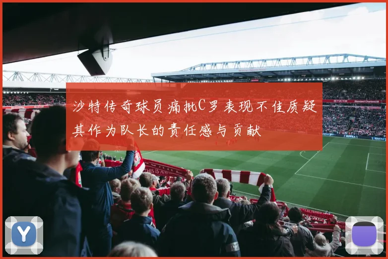 沙特传奇球员痛批C罗表现不佳质疑其作为队长的责任感与贡献