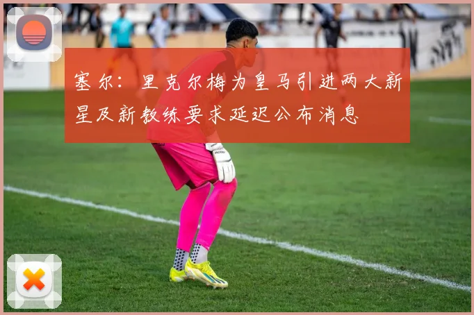 塞尔：里克尔梅为皇马引进两大新星及新教练要求延迟公布消息