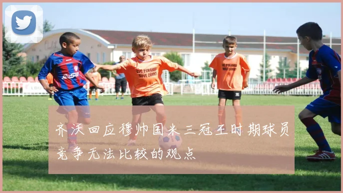齐沃回应穆帅国米三冠王时期球员竞争无法比较的观点