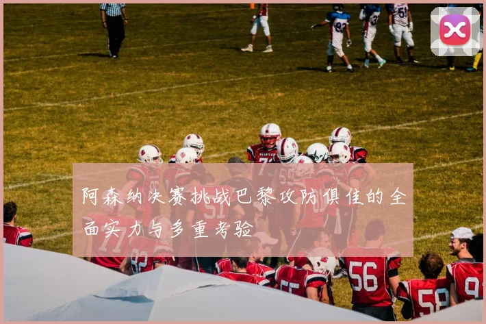 阿森纳决赛挑战巴黎攻防俱佳的全面实力与多重考验