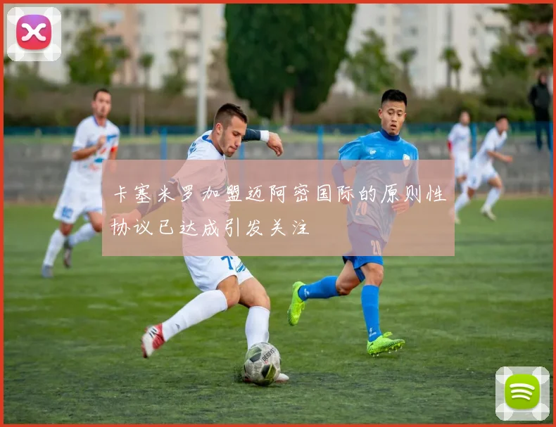 卡塞米罗加盟迈阿密国际的原则性协议已达成引发关注