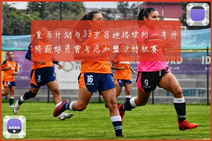 皇马计划与33岁吕迪格续约一年并降薪球员曾考虑加盟沙特联赛
