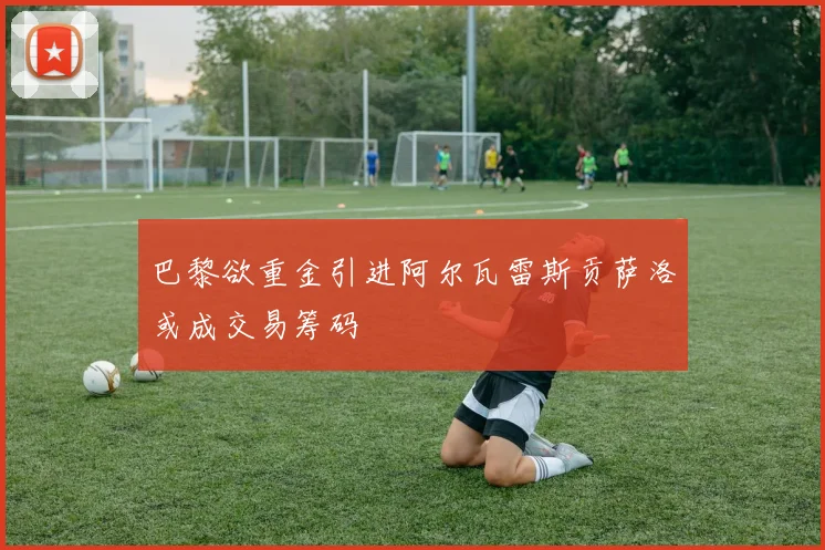 巴黎欲重金引进阿尔瓦雷斯贡萨洛或成交易筹码