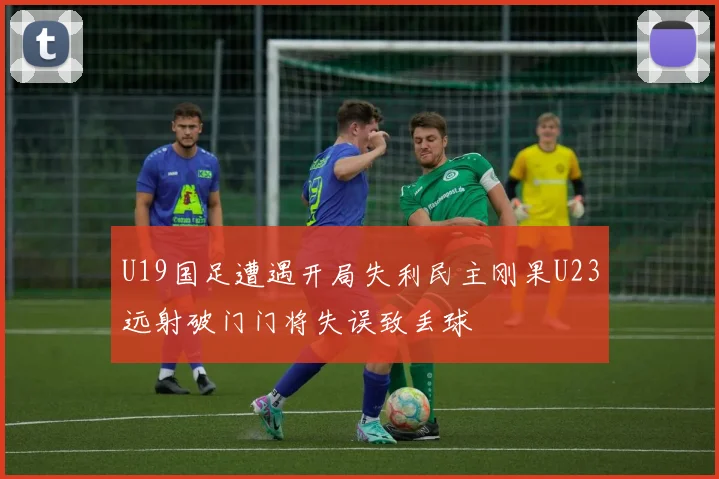U19国足遭遇开局失利民主刚果U23远射破门门将失误致丢球