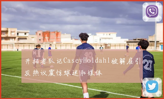 开拓者队记CaseyHoldahl被解雇引发热议震惊球迷和媒体