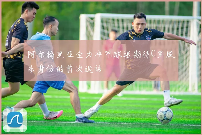 阿尔梅里亚全力冲甲球迷期待C罗股东身份的首次造访