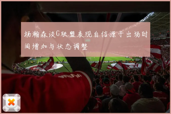 杨瀚森谈G联盟表现自信源于出场时间增加与状态调整